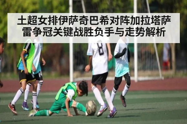 土超女排伊萨奇巴希对阵加拉塔萨雷争冠关键战胜负手与走势解析