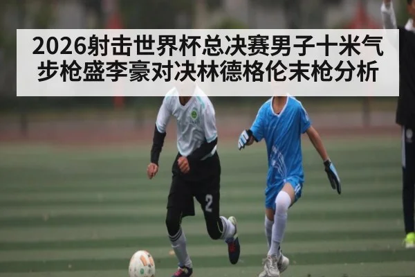 2026射击世界杯总决赛男子十米气步枪盛李豪对决林德格伦末枪分析